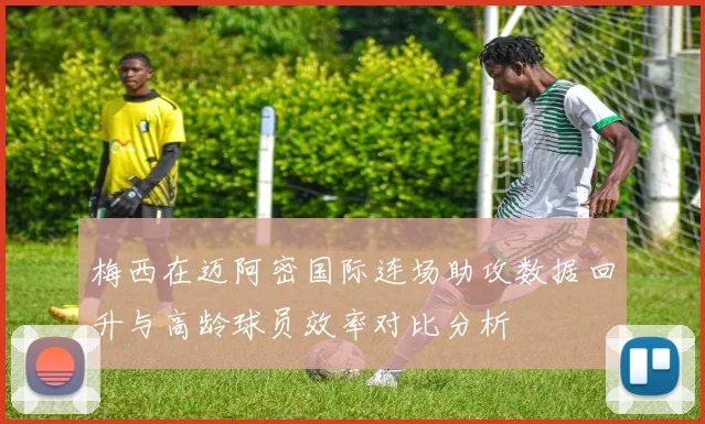 梅西在迈阿密国际连场助攻数据回升与高龄球员效率对比分析