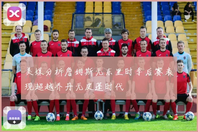 美媒分析詹姆斯无东里时季后赛表现超越乔丹无皮蓬时代