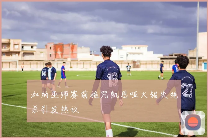 加纳巫师赛前施咒凯恩哑火错失绝杀引发热议