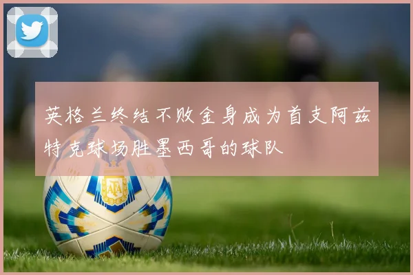 英格兰终结不败金身成为首支阿兹特克球场胜墨西哥的球队