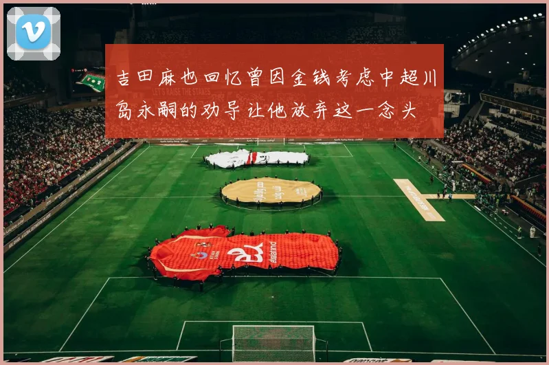吉田麻也回忆曾因金钱考虑中超川岛永嗣的劝导让他放弃这一念头