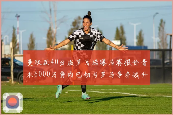 曼联获40分成罗马诺曝马赛报价青木6000万费内巴切与罗马争夺战升级