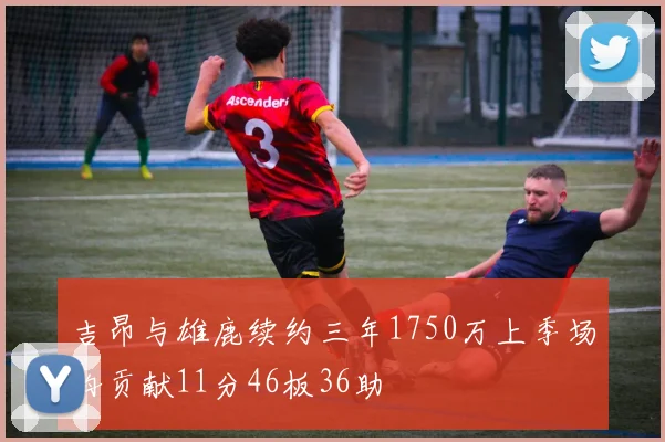 吉昂与雄鹿续约三年1750万上季场均贡献11分46板36助