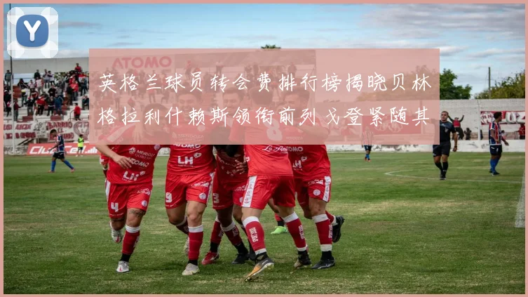 英格兰球员转会费排行榜揭晓贝林格拉利什赖斯领衔前列戈登紧随其后