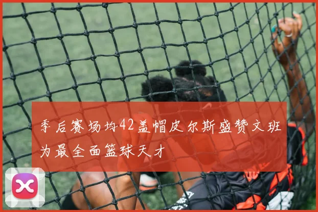 季后赛场均42盖帽皮尔斯盛赞文班为最全面篮球天才
