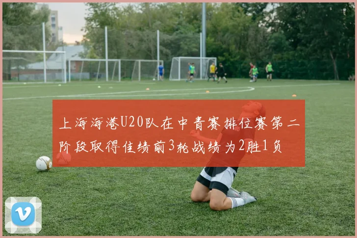 上海海港U20队在中青赛排位赛第二阶段取得佳绩前3轮战绩为2胜1负