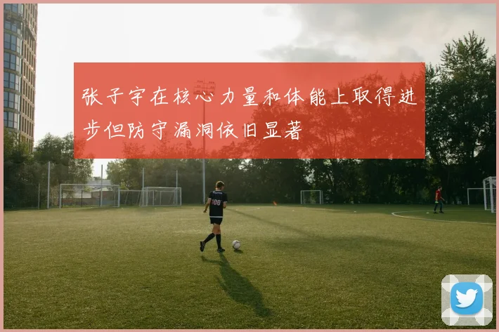 张子宇在核心力量和体能上取得进步但防守漏洞依旧显著