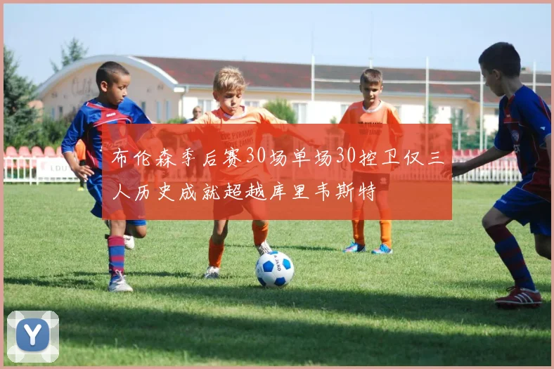 布伦森季后赛30场单场30控卫仅三人历史成就超越库里韦斯特