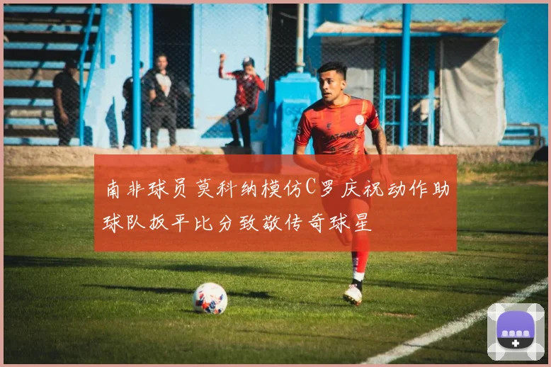 南非球员莫科纳模仿C罗庆祝动作助球队扳平比分致敬传奇球星