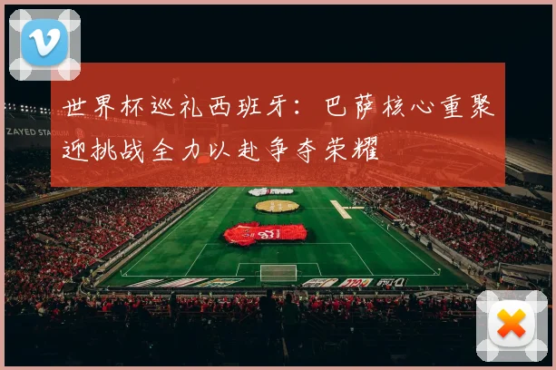 世界杯巡礼西班牙：巴萨核心重聚迎挑战全力以赴争夺荣耀
