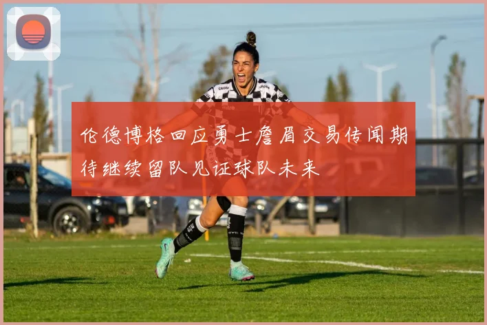 伦德博格回应勇士詹眉交易传闻期待继续留队见证球队未来