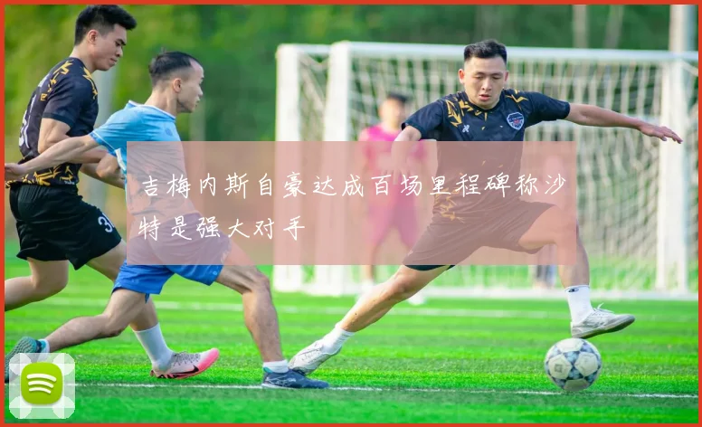 吉梅内斯自豪达成百场里程碑称沙特是强大对手