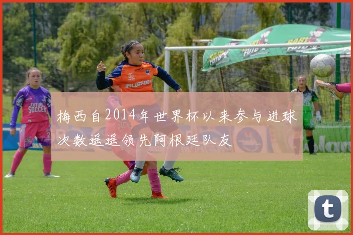 梅西自2014年世界杯以来参与进球次数遥遥领先阿根廷队友