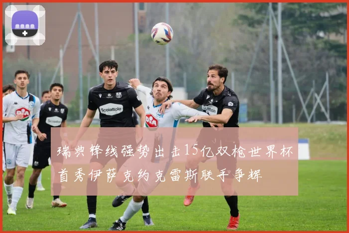 瑞典锋线强势出击15亿双枪世界杯首秀伊萨克约克雷斯联手争辉